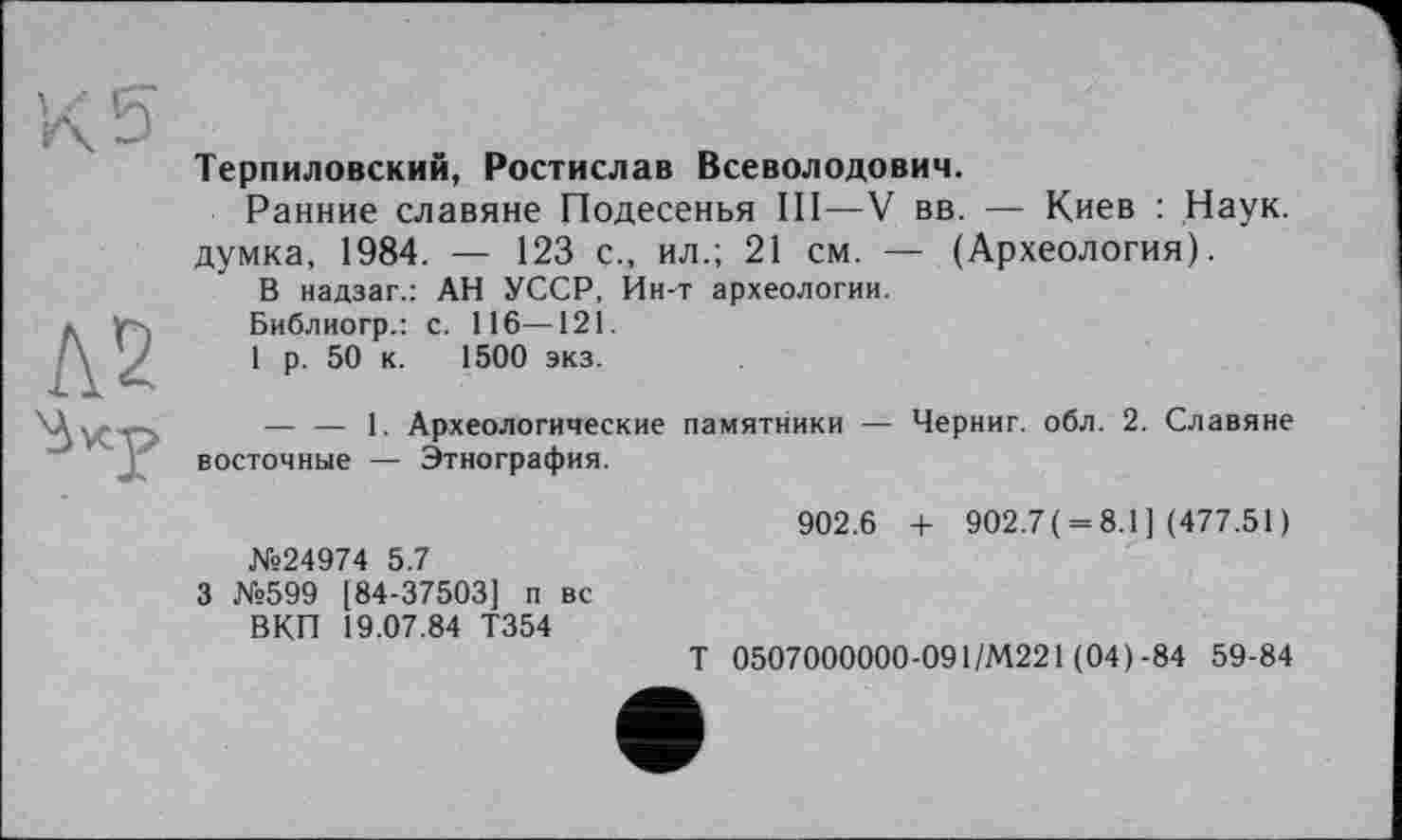 ﻿Терпиловский, Ростислав Всеволодович.
Ранние славяне Подесенья III—V вв. — Киев : Наук, думка, 1984. — 123 с., ил.; 21 см. — (Археология).
В надзаг.: АН УССР, Ин-т археологии.
Библиогр.: с. 116—121.
1 р. 50 к. 1500 экз.
— — 1. Археологические памятники — Черниг. обл. 2. Славяне восточные — Этнография.
902.6 + 902.7 ( = 8.1] (477.51)
№24974 5.7
3 №599 [84-37503] п вс
ВКП 19.07.84 Т354
Т 0507000000-091/М221 (04)-84 59-84